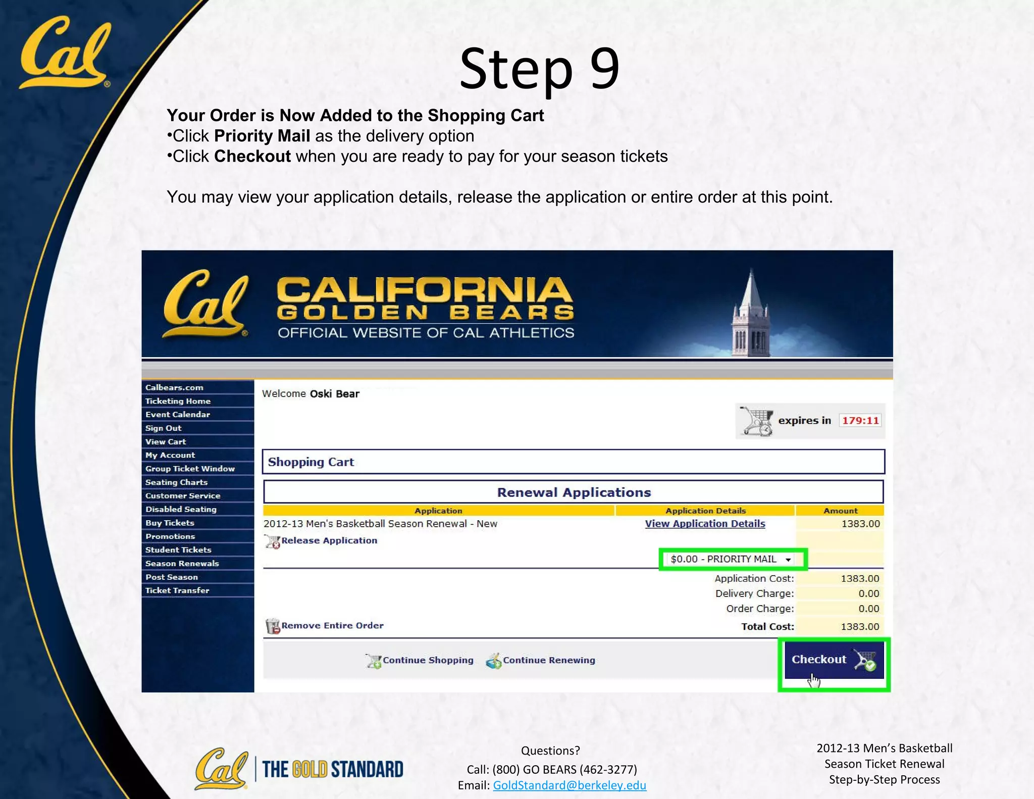 Step 9
Your Order is Now Added to the Shopping Cart
•Click Priority Mail as the delivery option
•Click Checkout when you are ready to pay for your season tickets

You may view your application details, release the application or entire order at this point.




                                                    Questions?                            2012-13 Men’s Basketball
                                         Call: (800) GO BEARS (462-3277)                   Season Ticket Renewal
                                        Email: GoldStandard@berkeley.edu                    Step-by-Step Process
 