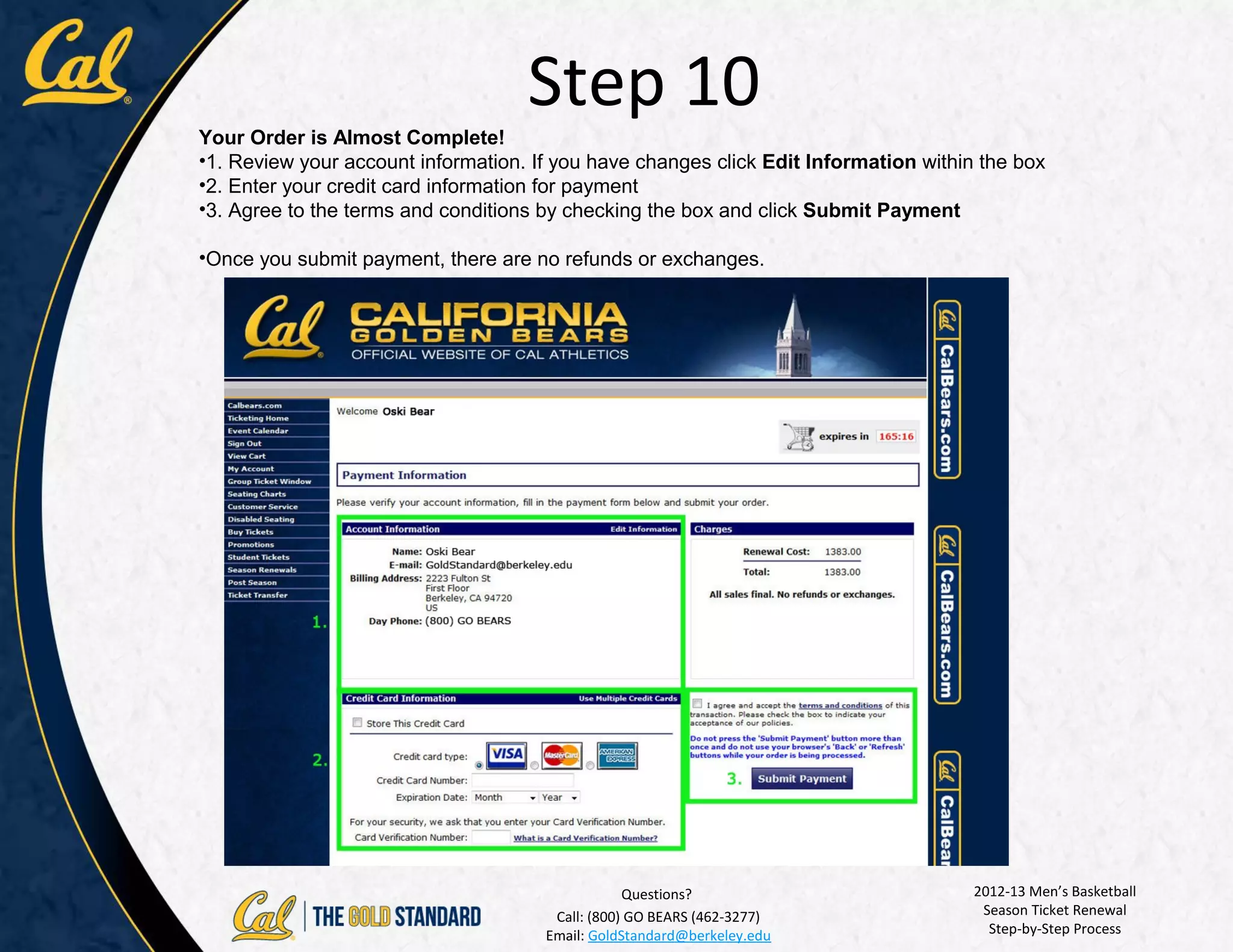 Step 10
Your Order is Almost Complete!
•1. Review your account information. If you have changes click Edit Information within the box
•2. Enter your credit card information for payment
•3. Agree to the terms and conditions by checking the box and click Submit Payment

•Once you submit payment, there are no refunds or exchanges.




                                                  Questions?                          2012-13 Men’s Basketball
                                       Call: (800) GO BEARS (462-3277)                 Season Ticket Renewal
                                      Email: GoldStandard@berkeley.edu                  Step-by-Step Process
 