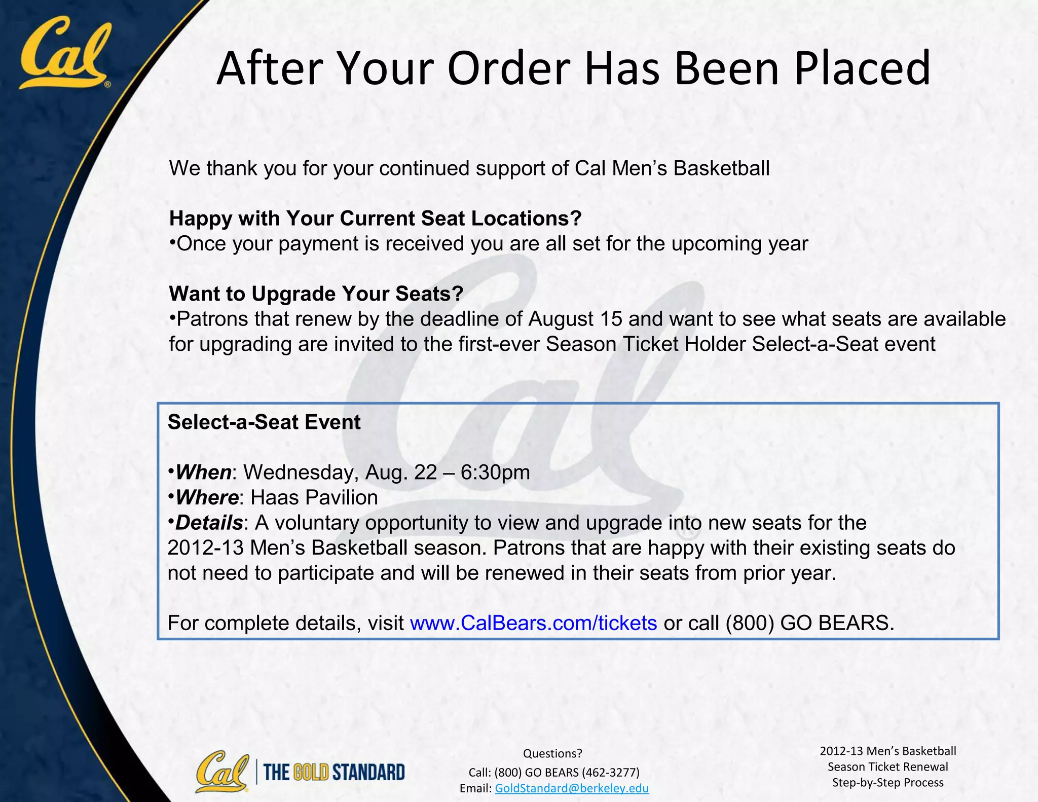 After Your Order Has Been Placed
We thank you for your continued support of Cal Men’s Basketball

Happy with Your Current Seat Locations?
•Once your payment is received you are all set for the upcoming year

Want to Upgrade Your Seats?
•Patrons that renew by the deadline of August 15 and want to see what seats are available
for upgrading are invited to the first-ever Season Ticket Holder Select-a-Seat event


Select-a-Seat Event

•When: Wednesday, Aug. 22 – 6:30pm
•Where: Haas Pavilion
•Details: A voluntary opportunity to view and upgrade into new seats for the
2012-13 Men’s Basketball season. Patrons that are happy with their existing seats do
not need to participate and will be renewed in their seats from prior year.

For complete details, visit www.CalBears.com/tickets or call (800) GO BEARS.




                                           Questions?                  2012-13 Men’s Basketball
                                Call: (800) GO BEARS (462-3277)         Season Ticket Renewal
                               Email: GoldStandard@berkeley.edu          Step-by-Step Process
 