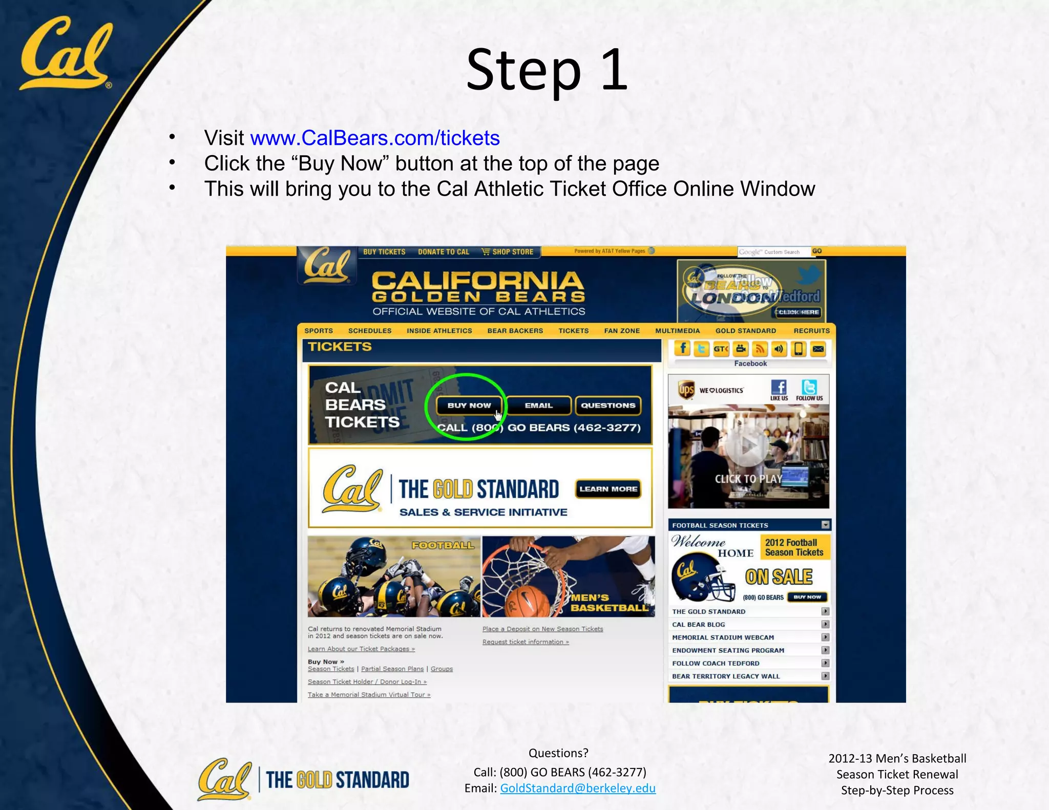 Step 1
•   Visit www.CalBears.com/tickets
•   Click the “Buy Now” button at the top of the page
•   This will bring you to the Cal Athletic Ticket Office Online Window




                                            Questions?                    2012-13 Men’s Basketball
                                 Call: (800) GO BEARS (462-3277)           Season Ticket Renewal
                                Email: GoldStandard@berkeley.edu            Step-by-Step Process
 