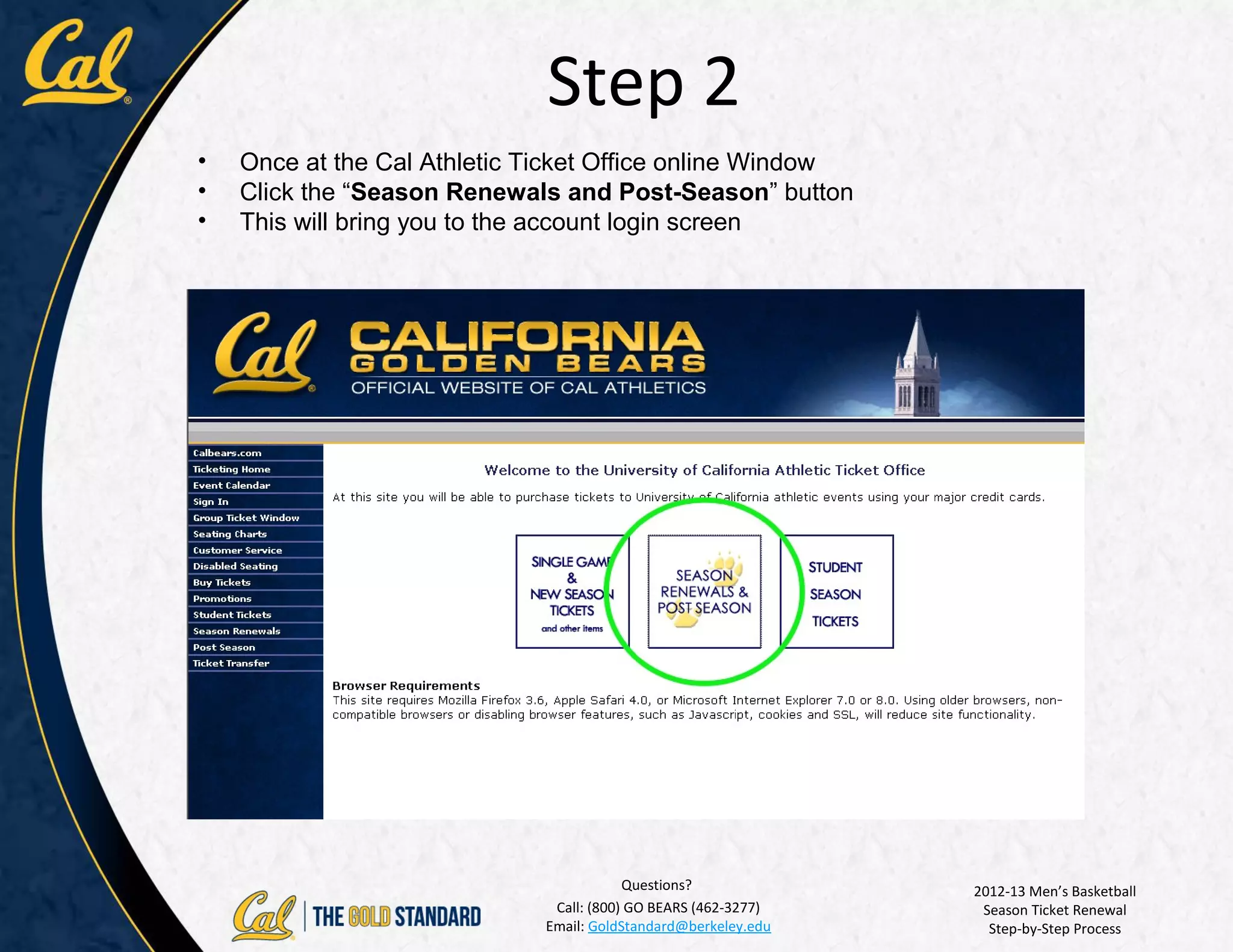 Step 2
•   Once at the Cal Athletic Ticket Office online Window
•   Click the “Season Renewals and Post-Season” button
•   This will bring you to the account login screen




                                         Questions?             2012-13 Men’s Basketball
                              Call: (800) GO BEARS (462-3277)    Season Ticket Renewal
                             Email: GoldStandard@berkeley.edu     Step-by-Step Process
 