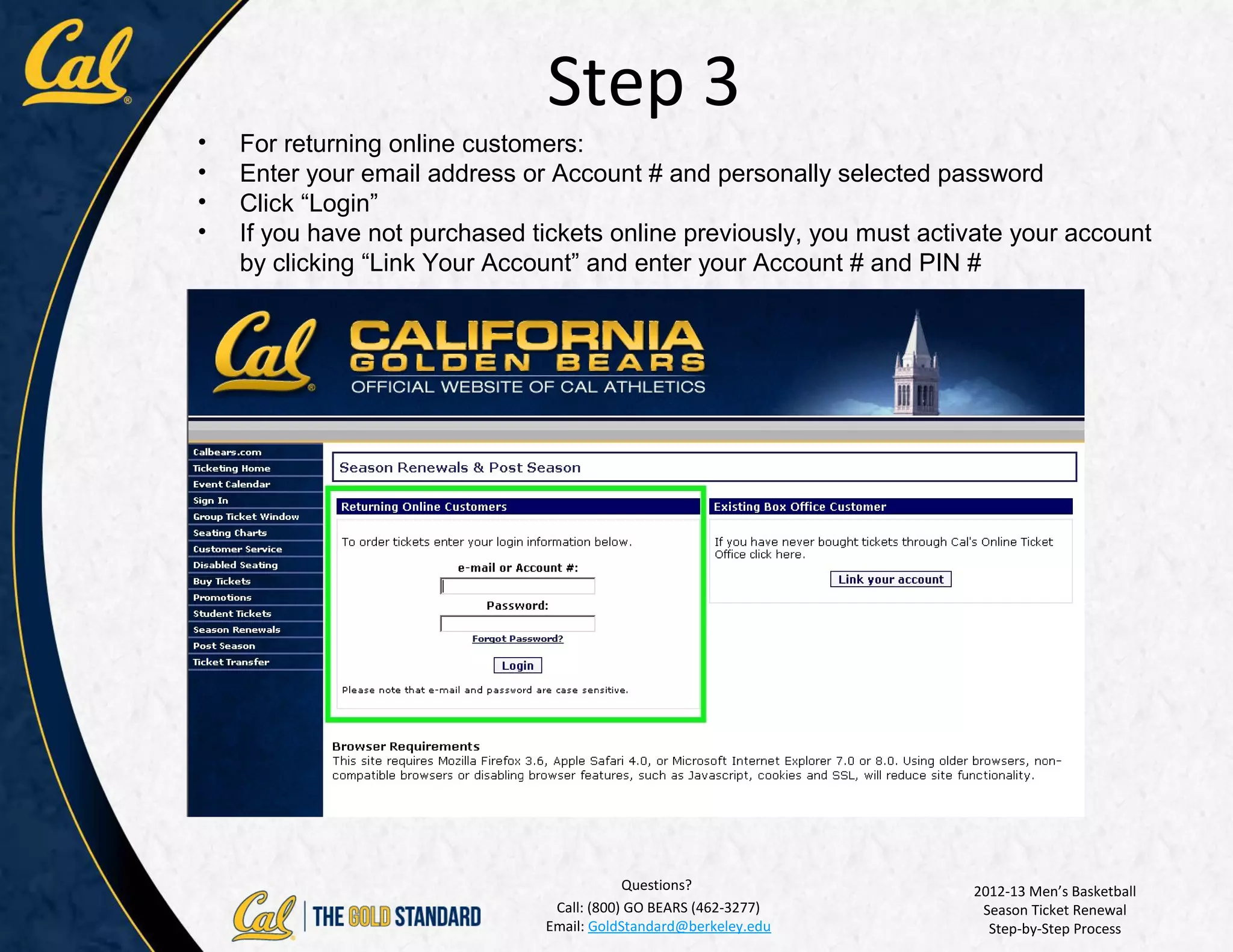 Step 3
•   For returning online customers:
•   Enter your email address or Account # and personally selected password
•   Click “Login”
•   If you have not purchased tickets online previously, you must activate your account
    by clicking “Link Your Account” and enter your Account # and PIN #




                                           Questions?                 2012-13 Men’s Basketball
                                Call: (800) GO BEARS (462-3277)        Season Ticket Renewal
                               Email: GoldStandard@berkeley.edu         Step-by-Step Process
 