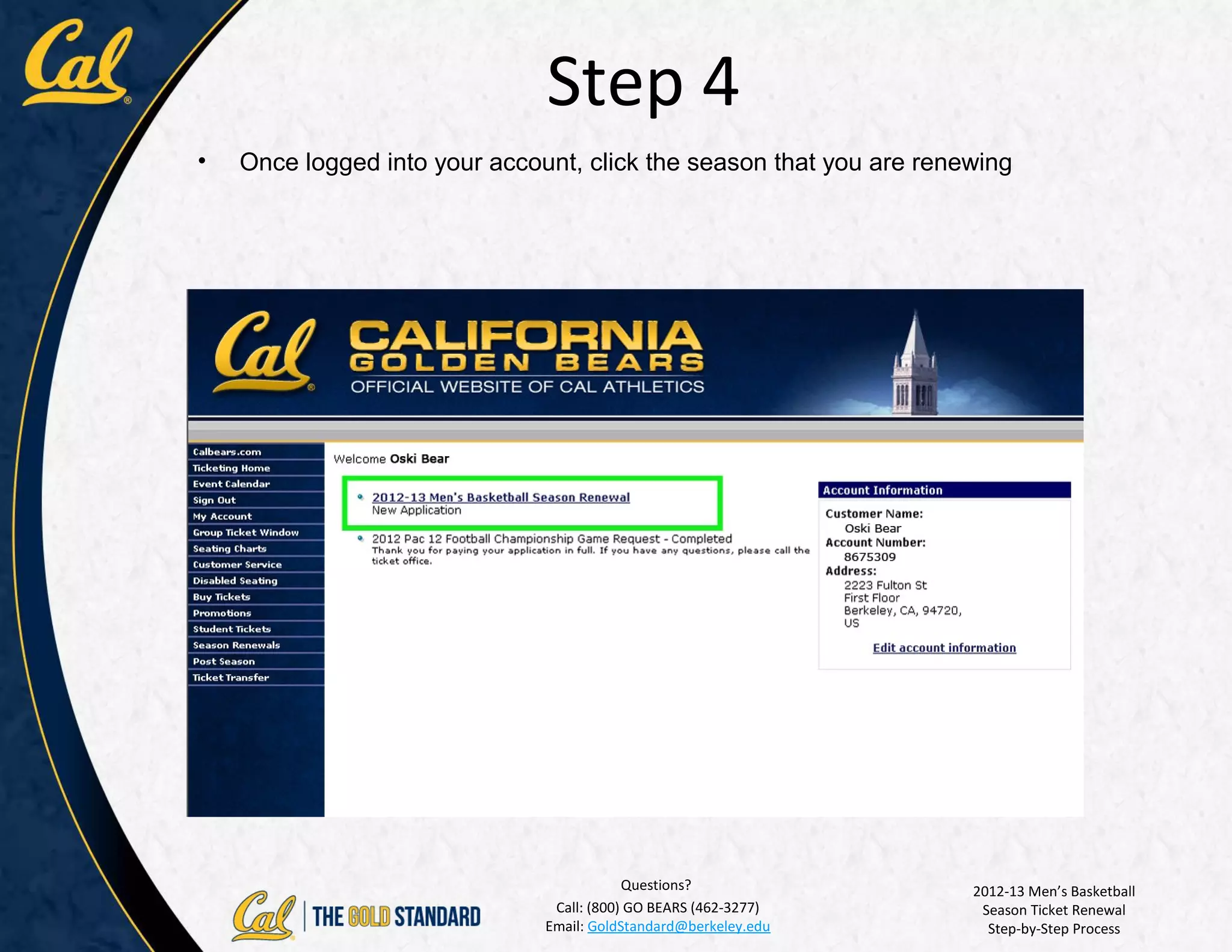 Step 4
•   Once logged into your account, click the season that you are renewing




                                           Questions?                2012-13 Men’s Basketball
                                Call: (800) GO BEARS (462-3277)       Season Ticket Renewal
                               Email: GoldStandard@berkeley.edu        Step-by-Step Process
 