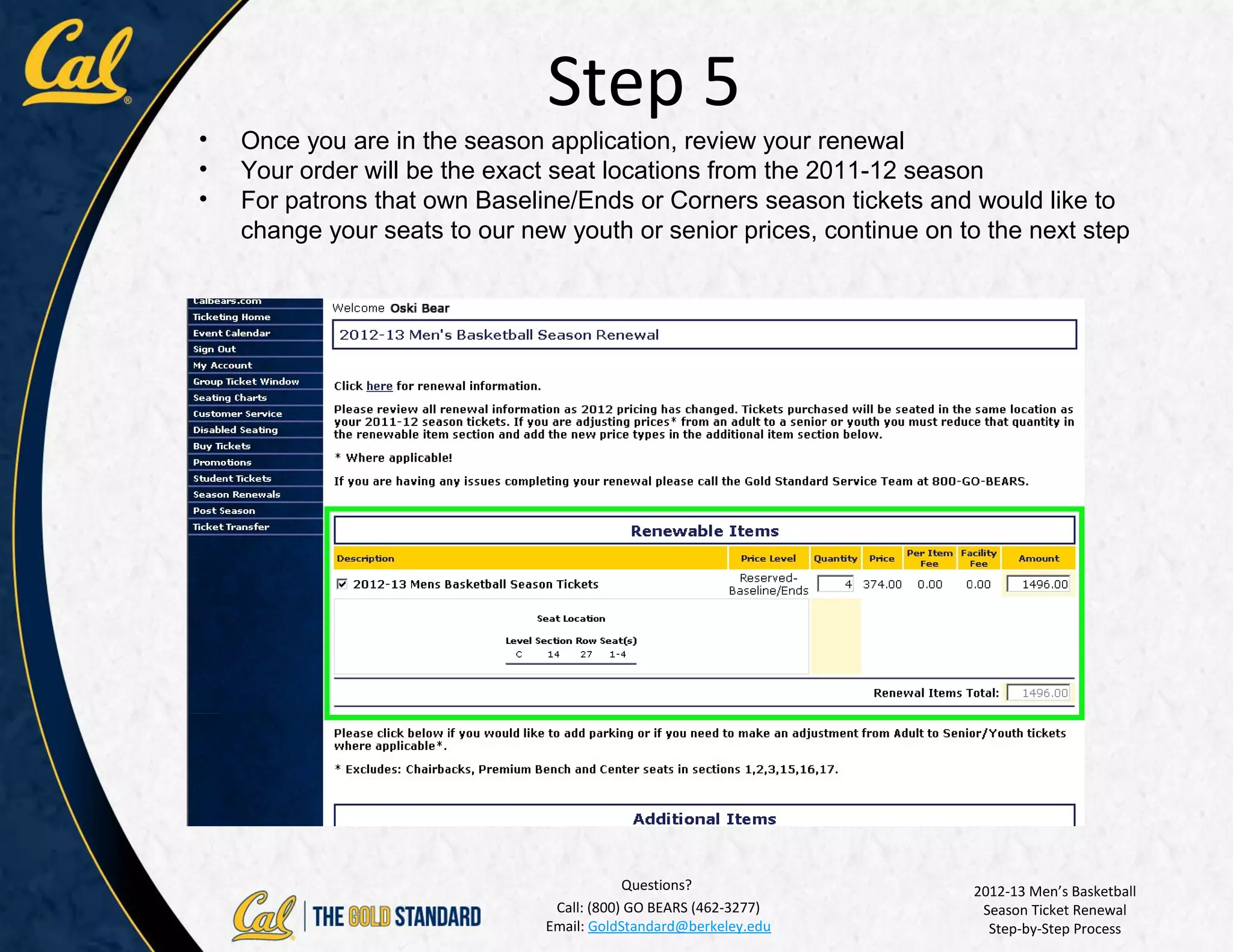 Step 5
•   Once you are in the season application, review your renewal
•   Your order will be the exact seat locations from the 2011-12 season
•   For patrons that own Baseline/Ends or Corners season tickets and would like to
    change your seats to our new youth or senior prices, continue on to the next step




                                           Questions?                 2012-13 Men’s Basketball
                                Call: (800) GO BEARS (462-3277)        Season Ticket Renewal
                               Email: GoldStandard@berkeley.edu         Step-by-Step Process
 