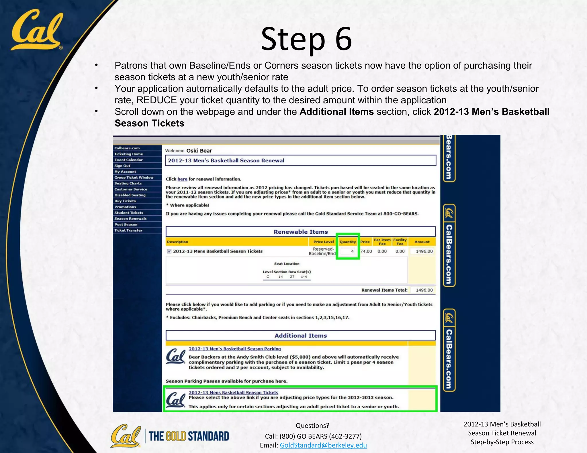 Step 6
•   Patrons that own Baseline/Ends or Corners season tickets now have the option of purchasing their
    season tickets at a new youth/senior rate
•   Your application automatically defaults to the adult price. To order season tickets at the youth/senior
    rate, REDUCE your ticket quantity to the desired amount within the application
•   Scroll down on the webpage and under the Additional Items section, click 2012-13 Men’s Basketball
    Season Tickets




                                                  Questions?                          2012-13 Men’s Basketball
                                       Call: (800) GO BEARS (462-3277)                 Season Ticket Renewal
                                      Email: GoldStandard@berkeley.edu                  Step-by-Step Process
 
