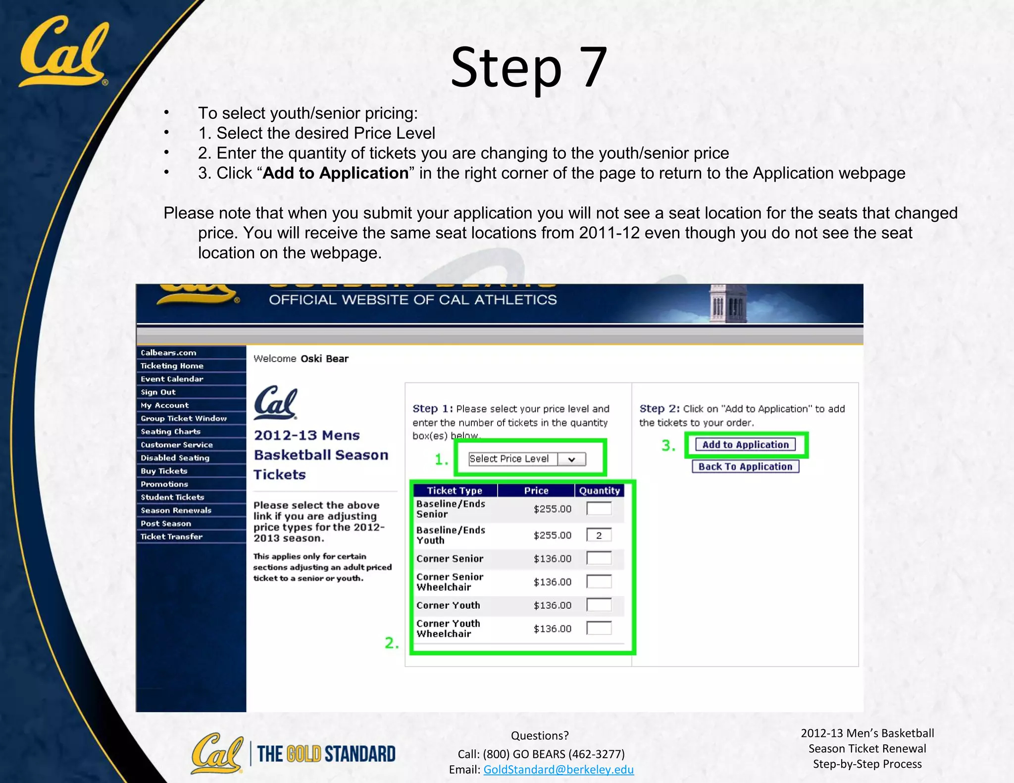 Step 7
•   To select youth/senior pricing:
•   1. Select the desired Price Level
•   2. Enter the quantity of tickets you are changing to the youth/senior price
•   3. Click “Add to Application” in the right corner of the page to return to the Application webpage

Please note that when you submit your application you will not see a seat location for the seats that changed
    price. You will receive the same seat locations from 2011-12 even though you do not see the seat
    location on the webpage.




                                                   Questions?                          2012-13 Men’s Basketball
                                        Call: (800) GO BEARS (462-3277)                 Season Ticket Renewal
                                       Email: GoldStandard@berkeley.edu                  Step-by-Step Process
 