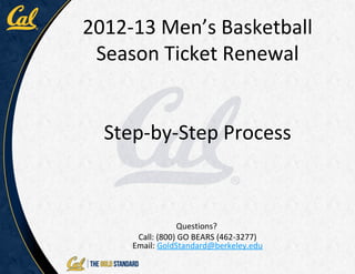 2012-13 Men’s Basketball
 Season Ticket Renewal


  Step-by-Step Process



                 Questions?
      Call: (800) GO BEARS (462-3277)
     Email: GoldStandard@berkeley.edu
 