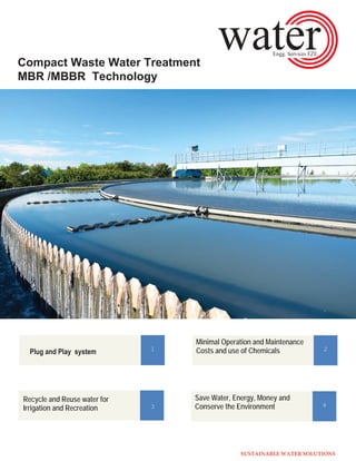Compact Waste Water Treatment
MBR /MBBR Technology
1
Minimal Operation and Maintenance
Costs and use of Chemicals 2
Recycle and Reuse water for
Irrigation and Recreation 3
Save Water, Energy, Money and
Conserve the Environment 4
SUSTAINABLE WATER SOLUTIONS
 
