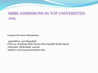 MBBS ADMISSIONS IN TOP UNIVERSITIES-
2015
Contact for more information :
9492066112, 040-66443636.
F.No.103, Prashanti Ram Towers Near Saradhi Studio Road,
Ameerpet, Hyderabad- 500016
website: www.way2universities.com
 