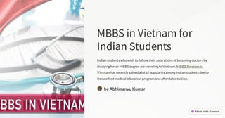 MBBSinVietnamfor
IndianStudents
Indian students who wish to follow their aspirations of becoming doctors by
studying for an MBBS degreearetraveling to Vietnam. MBBS Program in
Vietnam has recently gained a lot of popularity among Indian students dueto
its excellent medical education program and affordabletuition.
by Abhimanyu Kumar
 