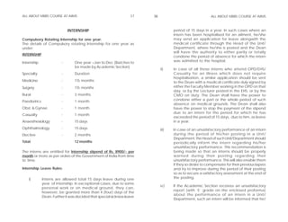 ALL ABOUT MBBS COURSE AT AIIMS                                     37    38                                 ALL ABOUT MBBS COURSE AT AIIMS



                             INTERNSHIP                                              period of 15 days in a year. In such cases where an
                                                                                     intern has been hospitalised for an ailment, he/she
Compulsory Rotating Internship for one year:                                         may send an application for leave alongwith the
The details of Compulsory rotating Internship for one year as                        medical certificate through the Head of the Unit/
under:                                                                               Department, where he/she is posted and the Dean
                                                                                     will have the authority to either partly or totally
INTERNSHIP
                                                                                     condone the period of absence for which the intern
Internship               -       One year =Jan to Dec (Batches to                    was admitted to the hospital.
                                 be made by Academic Section)
                                                                              ii)    In case of all those interns who attend OPD/EHS/
Specialty                -       Duration                                            Casualty for an illness which does not require
                                                                                     hospitalisation, a similar application should be sent
Medicine                 -       1½ months                                           to the Dean with a medical certificate duly signed by
Surgery                  -       1½ months                                           either the Faculty Member working in the OPD on that
                                                                                     day, or by the Lecturer posted in the EHS, or by the
Rural                    -       3 months                                            CMO on duty. The Dean shall have the power to
Paediatrics              -       1 month                                             condone either a part or the whole period of such
                                                                                     absence on medical grounds. The Dean shall also
Obst. & Gynae.           -       1 month                                             have the power to stop the payment of the stipend
                                                                                     due to an intern for the period for which he has
Casualty                 -       1 month
                                                                                     exceeded the period of 15 days, due to him, as leave
Anaesthesiology          -       15 days                                             in a year.
Ophthalmology            -       15 days                                      iii)   In case of an unsatisfactory performance of an intern
Elective                 -       2 months                                            during the period of his/her posting in a Unit/
                                                                                     Department, the Head of such Unit/Department should
Total                            12 months                                           periodically inform the intern regarding his/her
                                                                                     unsatisfactory performance. This recommendation is
The interns are entitled for Internship stipend of Rs. 8900/- per                    being made so that an interns should be properly
month or more as per orders of the Government of India from time                     warned during their posting regarding their
to time.                                                                             unsatisfactory performance. This will also enable them
                                                                                     if they so desire to compensate for their previous lapses
Internship Leave Rules:                                                              and try to improve during the period of their posting
                                                                                     so as to secure a satisfactory assessment at the end of
    i)        Interns are allowed total 15 days leave during one                     the posting.
              year of internship. In exceptional cases, due to some
                                                                              iv)    If the Academic Section receives an unsatisfactory
              personal work or on medical ground, they can,
                                                                                     report (with ‘E’ grade on the enclosed proforma)
              however, be granted more than 4 (four) days of the
                                                                                     about the performance of an intern in a Unit/
              Dean. Further it was decided that special sickness leave
                                                                                     Department, such an intern will be informed that he/
 