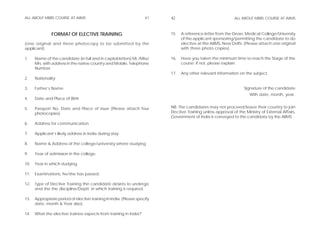 ALL ABOUT MBBS COURSE AT AIIMS                                      41    42                                 ALL ABOUT MBBS COURSE AT AIIMS



               FORMAT OF ELECTIVE TRAINING                                15.   A reference letter from the Dean, Medical College/University
                                                                                of the applicant sponsoring/permitting the candidate to do
(one original and three photocopy to be submitted by the                        elective at the AIIMS, New Delhi. (Please attach one original
applicant)                                                                      with three photo copies).

1.    Name of the candidate (in full and in capital letters) Mr./Miss/    16.   Have you taken the minimum time to reach the Stage of the
      Mrs. with address in the native country and Mobile, Telephone             course; if not, please explain.
      Number.
                                                                          17.   Any other relevant information on the subject.
2.    Nationality

3.    Father’s Name                                                                                                Signature of the candidate
                                                                                                                      With date, month, year.
4.    Date and Place of Birth

5.    Passport No. Date and Place of issue (Please attach four            NB: The candidates may not proceed/leave their country to join
      photocopies)                                                        Elective Training unless approval of the Ministry of External Affairs,
                                                                          Government of India is conveyed to the candidate by the AIIMS.
6.    Address for communication

7.    Applicant’s likely address in India during stay.

8.    Name & Address of the college/university where studying.

9.    Year of admission in the college.

10.   Year in which studying.

11.   Examinations, he/she has passed.

12.   Type of Elective Training the candidate desires to undergo
      and the the discipline/Deptt. in which training is required.

13.   Appropriate period of elective training In India. (Please specify
      date, month & Year also).

14.   What the elective trainee expects from training in India?
 