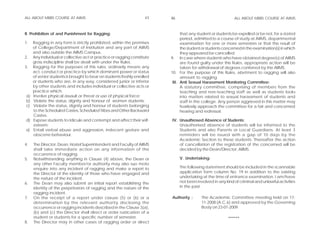ALL ABOUT MBBS COURSE AT AIIMS                                      45    46                                 ALL ABOUT MBBS COURSE AT AIIMS



II. Prohibition of and Punishment for Ragging:                                  that any student or students be expelled or be not, for a stated
                                                                                period, admitted to a course of study at AIIMS, departmental
1.   Ragging in any form is strictly prohibited, within the premises            examination for one or more semesters or that the result of
     of College/Department of Institution and any part of AIIMS                 the student or students concerned in the examination(s) in which
     and also outside the AIIMS Campus.                                         they appeared be cancelled.
2.   Any individual or collective act or practice or ragging constitute   9. In case where students who have obtained degree(s) of AIIMS
     gross indiscipline shall be dealt with under the Rules.                    are found guilty under this Rules, appropriate action will be
3.   Ragging for the purposes of this rules, ordinarily means any               taken for withdrawal of degrees conferred by the AIIMS.
     act, conduct or practice by which dominant power or status           10. For the purpose of this Rules, abetment to ragging will also
     of senior students is brought to bear on students freshly enrolled         amount to ragging.
     or students who are, in any way, considered junior or inferior        III. Anti Sexual Harassment Monitoring Committee:
     by other students and includes individual or collective acts or            A statutory committee, comprising of members from the
     practice which:                                                            teaching and non-teaching staff as well as students looks
a)   Involve physical assault or threat or use of physical force;               into matters related to sexual harassment of students and
b)   Violate the status, dignity and honour of women students;                  staff in the college. Any person aggrieved in this matter may
c)   Violate the status, dignity and honour of students belonging               fearlessly approach the committee for a fair and concerned
     to the Scheduled Castes, Scheduled Tribes and Other Backward               hearing and redressal.
     Castes.
d)   Expose students to ridicule and contempt and affect their self-      IV. Unauthrosed Absence of Students:
     esteem;                                                                  Unauthorised absence of students will be informed to the
e)   Entail verbal abuse and aggression, indecent gesture and                 Students and also Parents or Local Guardians. At least 3
     obscene behaviour.                                                       reminders will be issued with a gap of 10 days by the
                                                                              Academic Section to these students. Thereafter the action
4.   The Director, Dean, Hostel Superintendent and Faculty of AIIMS           of cancellation of the registration of the concerned will be
     shall take immediate action on any information of the                    decided by the Dean/Director, AIIMS.
     occurrence of ragging.
5.   Notwithstanding anything in Clause (4) above, the Dean or                 V. Undertaking:
     any other Faculty member/or authority may also suo moto
     enquire into any incident of ragging and make a report to                 The following statement should be included in the scannable
     the Director of the identity of those who have engaged and                application form column No. 19 in addition to the existing
     the nature of the incident.                                               undertaking at the time of entrance examination. I am/have
6.   The Dean may also submit an initial report establishing the               not been involved in any kind of criminal and unlawful activities
     identity of the perpetrators of ragging and the nature of the             in the past.
     ragging incident.
7.   On the receipt of a report under clause (5) or (6) or a              Authority :      The Academic Committee meeting held on 17-
     determination by the relevant authority disclosing the                                11-2008 (A.C.6) and approved by the Governing
     occurrence or ragging incidents described in the Clause 3(a),                         Body on 23-01-2009.
     (b) and (c) the Director shall direct or order rustication of a
     student or students for a specific number of semester.                                               ******
8.   The Director may in other cases of ragging order or direct
 