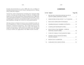 (vii)                                                                           (viii)


faculty and researchers in a year. AIIMS also runs a College of                                         CONTENTS
Nursing,training students for B.Sc.(Hons.) Nursing and B.Sc. Nursing
(Post-Certificate) degrees.
                                                                       SL. No. Subject                                                               Page No.
Twenty-Five clinical departments including four superspeciality
centres, manage practically all types of disease conditions with         1.   BACHELOR OF MEDICINE AND BACHELOR OF
support from pre-clinical and para-clinical departments. AIIMS also           SURGERY (MBBS) ADMISSION CRITERIA ............................... 1
runs a 60 bedded hospital for Comprehensive Rural Health Centre
at Ballabgarh in Haryana and provides health cover to about 4.5          2.   SEMESTER WISE DETAILS FROM 1ST to 9TH SEMESTER ............ 9
lakh population through the Centre for Community Medicine.
                                                                         3.   RULES FOR COMPULSORY ATTENDANCE ......................... 34
All India Institute of Medical Sciences was established under an
Act of Parliament in 1956 as a Central Government autonomous             4.   EXAMINATION RULES ( NUMBER OF ATTEMPTS) ................. 35
institution of National importance. This is fully fmanced by the
Cental Government of India under the aegis of the Ministry of            5.   COMPULSORY INTERNSHIP POSTING ................................ 36
Health & Family Welfare. All Central Government rules with regard
to service matters are applicable at the AIIMS mutatis mutandis.         6.   RULES FOR ELECTIVE TRAINING – FOREIGN
                                                                              NATIONAL STUDENTS (MBBS) .............................................. 40

                                                                         7.   CODE OF CONDUCT FOR STUDENTS AT AIIMS ................. 43

                                                                         8.   AWARDS, MEDALS AND BOOK PRIZES
                                                                              FOR THE STUDENTS .............................................................. 47

                                                                         9.   INSTITUTE DAY CELEBRATION ............................................. 51

                                                                        10.   GUIDELINES FOR CONVOCATION .................................... 55
 