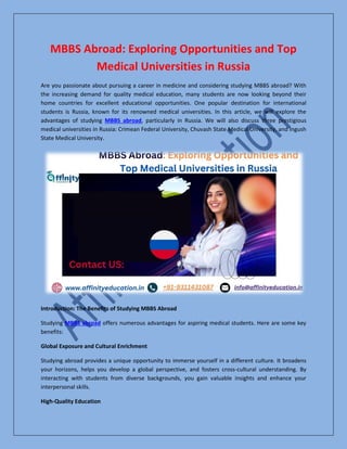 MBBS Abroad: Exploring Opportunities and Top
Medical Universities in Russia
Are you passionate about pursuing a career in medicine and considering studying MBBS abroad? With
the increasing demand for quality medical education, many students are now looking beyond their
home countries for excellent educational opportunities. One popular destination for international
students is Russia, known for its renowned medical universities. In this article, we will explore the
advantages of studying MBBS abroad, particularly in Russia. We will also discuss three prestigious
medical universities in Russia: Crimean Federal University, Chuvash State Medical University, and Ingush
State Medical University.
Introduction: The Benefits of Studying MBBS Abroad
Studying MBBS abroad offers numerous advantages for aspiring medical students. Here are some key
benefits:
Global Exposure and Cultural Enrichment
Studying abroad provides a unique opportunity to immerse yourself in a different culture. It broadens
your horizons, helps you develop a global perspective, and fosters cross-cultural understanding. By
interacting with students from diverse backgrounds, you gain valuable insights and enhance your
interpersonal skills.
High-Quality Education
 