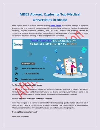 MBBS Abroad: Exploring Top Medical
Universities in Russia
When aspiring medical students consider studying MBBS abroad, Russia often emerges as a popular
destination due to its top-notch medical universities. Among these institutions, Orenburg State Medical
University, People's Friendship University, and Osh State University are esteemed choices for
international students. This article delves into the features and advantages of pursuing MBBS in Russia
and explores the unique offerings of these three prominent universities.
The Attraction of Studying MBBS Abroad
The pursuit of medical education abroad has become increasingly appealing to students worldwide.
International exposure, world-class infrastructure, and diverse learning environments are some of the
factors that attract students to explore medical universities beyond their home countries.
Russia as a Premier Destination for Medical Education
Russia has emerged as a premier destination for students seeking quality medical education at an
affordable cost. With a rich history of academic excellence, the country boasts a robust medical
infrastructure and top-tier universities that provide comprehensive medical programs.
Orenburg State Medical University
History and Reputation
 