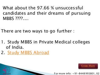 What about the 97.66 % unsuccessful
candidates and their dreams of pursuing
MBBS ????....
There are two ways to go further :
1. Study MBBS in Private Medical colleges
of India.
2. Study MBBS Abroad
For more info: +91-8448993801, 02
Know More
 