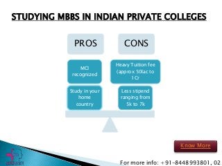 STUDYING MBBS IN INDIAN PRIVATE COLLEGES
PROS CONS
Less stipend
ranging from
5k to 7k
Heavy Tuition fee
(approx 50lac to
1Cr
Study in your
home
country
MCI
recognized
For more info: +91-8448993801, 02
Know More
 