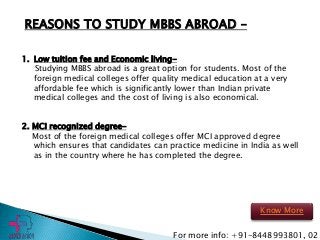 REASONS TO STUDY MBBS ABROAD –
1. Low tuition fee and Economic living-
Studying MBBS abroad is a great option for students. Most of the
foreign medical colleges offer quality medical education at a very
affordable fee which is significantly lower than Indian private
medical colleges and the cost of living is also economical.
2. MCI recognized degree-
Most of the foreign medical colleges offer MCI approved degree
which ensures that candidates can practice medicine in India as well
as in the country where he has completed the degree.
For more info: +91-8448993801, 02
Know More
 