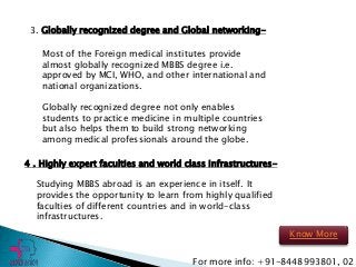 3. Globally recognized degree and Global networking-
Most of the Foreign medical institutes provide
almost globally recognized MBBS degree i.e.
approved by MCI, WHO, and other international and
national organizations.
Globally recognized degree not only enables
students to practice medicine in multiple countries
but also helps them to build strong networking
among medical professionals around the globe.
4 . Highly expert faculties and world class infrastructures-
Studying MBBS abroad is an experience in itself. It
provides the opportunity to learn from highly qualified
faculties of different countries and in world-class
infrastructures.
For more info: +91-8448993801, 02
Know More
 