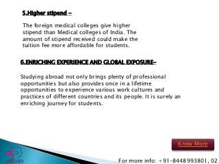 6.ENRICHING EXPERIENCE AND GLOBAL EXPOSURE-
Studying abroad not only brings plenty of professional
opportunities but also provides once in a lifetime
opportunities to experience various work cultures and
practices of different countries and its people. It is surely an
enriching journey for students.
5.Higher stipend -
The foreign medical colleges give higher
stipend than Medical colleges of India. The
amount of stipend received could make the
tuition fee more affordable for students.
For more info: +91-8448993801, 02
Know More
 