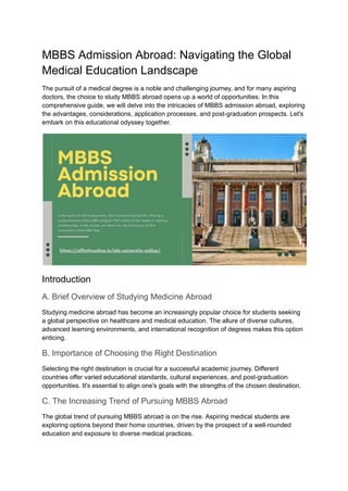 MBBS Admission Abroad: Navigating the Global
Medical Education Landscape
The pursuit of a medical degree is a noble and challenging journey, and for many aspiring
doctors, the choice to study MBBS abroad opens up a world of opportunities. In this
comprehensive guide, we will delve into the intricacies of MBBS admission abroad, exploring
the advantages, considerations, application processes, and post-graduation prospects. Let's
embark on this educational odyssey together.
Introduction
A. Brief Overview of Studying Medicine Abroad
Studying medicine abroad has become an increasingly popular choice for students seeking
a global perspective on healthcare and medical education. The allure of diverse cultures,
advanced learning environments, and international recognition of degrees makes this option
enticing.
B. Importance of Choosing the Right Destination
Selecting the right destination is crucial for a successful academic journey. Different
countries offer varied educational standards, cultural experiences, and post-graduation
opportunities. It's essential to align one's goals with the strengths of the chosen destination.
C. The Increasing Trend of Pursuing MBBS Abroad
The global trend of pursuing MBBS abroad is on the rise. Aspiring medical students are
exploring options beyond their home countries, driven by the prospect of a well-rounded
education and exposure to diverse medical practices.
 