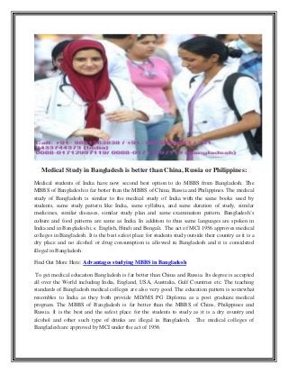 Medical Study in Bangladesh is better than China, Russia or Philippines:
Medical students of India have now second best option to do MBBS from Bangladesh. The
MBBS of Bangladesh is far better than the MBBS of China, Russia and Philippines. The medical
study of Bangladesh is similar to the medical study of India with the same books used by
students, same study pattern like India, same syllabus, and same duration of study, similar
medicines, similar diseases, similar study plan and same examination pattern. Bangladesh’s
culture and food patterns are same as India. In addition to thus same languages are spoken in
India and in Bangladesh i.e. English, Hindi and Bengali. The act of MCI 1956 approves medical
colleges in Bangladesh. It is the best safest place for students study outside their country as it is a
dry place and no alcohol or drug consumption is allowed in Bangladesh and it is considered
illegal in Bangladesh.
Find Out More Here: Advantages studying MBBS in Bangladesh
To get medical education Bangladesh is far better than China and Russia. Its degree is accepted
all over the World including India, England, USA, Australia, Gulf Countries etc. The teaching
standards of Bangladesh medical colleges are also very good. The education pattern is somewhat
resembles to India as they both provide MD/MS PG Diploma as a post graduate medical
program. The MBBS of Bangladesh is far better than the MBBS of Chins, Philippines and
Russia. It is the best and the safest place for the students to study as it is a dry country and
alcohol and other such type of drinks are illegal in Bangladesh. The medical colleges of
Bangladesh are approved by MCI under the act of 1956.
 