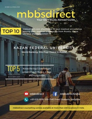 mbbsdirect
mbbsdirect.com shortlisted 10 best medical universities
among 500+ medical universities from Russia, China,
Ukraine and Kyrgyzstan
HINDI & ENGLISH
Your Own Study Abroad Guide
TOP 10
World Ranking: 304 (Top Choice in Russia)
K A Z A N F E D E R A L U N I V E R S I T Y
TOP5 under tuition fee
@ 2.5 lakh/ year
Know the top 5 low budget
universities in Russia, China
and Kyrgyzstan
mbbsdirectindiambbsdirect
+91 639 1010 339 (Toll Free) Students Helpline
mbbsdirect counselling centres available at more than 200 locations in India
 