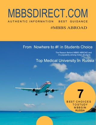 MBBSDIRECT.COMA U T H E N T I C I N F O R M A T I O N B E S T G U I D A N C E
#MBBS ABROAD
From Nowhere to #1 in Students Choice
The Reason Behind MBBS ABROAD and
it’s popularity among Indian Students
Top Medical University In Russia
7B ES T C H O I C E S
T O S T U D Y
M BB S IN
RUSSIA
 