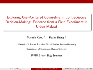 Exploring User-Centered Counseling in Contraceptive
Decision-Making: Evidence from a Field Experiment in
Urban Malawi
Mahesh Karra 1 Kexin Zhang 2
1 Frederick S. Pardee School of Global Studies, Boston University
2Department of Economics, Boston University
IFPRI Brown Bag Seminar
Karra and Zhang Malawi Behavioral Biases Study IFPRI Brown Bag Seminar 1 / 22
 