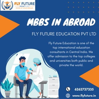 Fly Future Education is one of the
top international education
consultants in Central India. We
offer admission to the top colleges
and universities both public and
private the world.
MBBS IN ABROAD
6262737335
www.flyfuture.in
FLY FUTURE EDUCATION PVT LTD
 