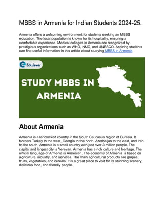 MBBS in Armenia for Indian Students 2024-25.
Armenia offers a welcoming environment for students seeking an MBBS
education. The local population is known for its hospitality, ensuring a
comfortable experience. Medical colleges in Armenia are recognized by
prestigious organizations such as WHO, NMC, and UNESCO. Aspiring students
can find useful information in this article about studying MBBS in Armenia.
About Armenia
Armenia is a landlocked country in the South Caucasus region of Eurasia. It
borders Turkey to the west, Georgia to the north, Azerbaijan to the east, and Iran
to the south. Armenia is a small country with just over 3 million people. The
capital and largest city is Yerevan. Armenia has a rich culture and heritage. The
official language of Armenia is Armenian. The economy of Armenia is based on
agriculture, industry, and services. The main agricultural products are grapes,
fruits, vegetables, and cereals. It is a great place to visit for its stunning scenery,
delicious food, and friendly people.
 