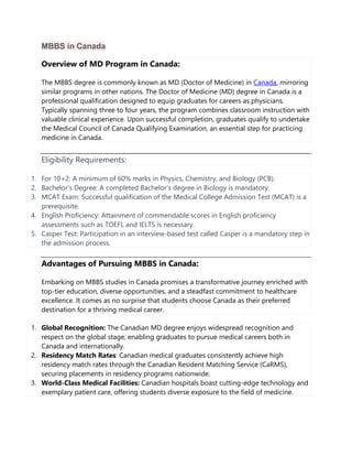 MBBS in Canada
Overview of MD Program in Canada:
The MBBS degree is commonly known as MD (Doctor of Medicine) in Canada, mirroring
similar programs in other nations. The Doctor of Medicine (MD) degree in Canada is a
professional qualification designed to equip graduates for careers as physicians.
Typically spanning three to four years, the program combines classroom instruction with
valuable clinical experience. Upon successful completion, graduates qualify to undertake
the Medical Council of Canada Qualifying Examination, an essential step for practicing
medicine in Canada.
Eligibility Requirements:
1. For 10+2: A minimum of 60% marks in Physics, Chemistry, and Biology (PCB).
2. Bachelor's Degree: A completed Bachelor's degree in Biology is mandatory.
3. MCAT Exam: Successful qualification of the Medical College Admission Test (MCAT) is a
prerequisite.
4. English Proficiency: Attainment of commendable scores in English proficiency
assessments such as TOEFL and IELTS is necessary.
5. Casper Test: Participation in an interview-based test called Casper is a mandatory step in
the admission process.
Advantages of Pursuing MBBS in Canada:
Embarking on MBBS studies in Canada promises a transformative journey enriched with
top-tier education, diverse opportunities, and a steadfast commitment to healthcare
excellence. It comes as no surprise that students choose Canada as their preferred
destination for a thriving medical career.
1. Global Recognition: The Canadian MD degree enjoys widespread recognition and
respect on the global stage, enabling graduates to pursue medical careers both in
Canada and internationally.
2. Residency Match Rates: Canadian medical graduates consistently achieve high
residency match rates through the Canadian Resident Matching Service (CaRMS),
securing placements in residency programs nationwide.
3. World-Class Medical Facilities: Canadian hospitals boast cutting-edge technology and
exemplary patient care, offering students diverse exposure to the field of medicine.
 