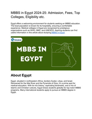 MBBS in Egypt 2024-25: Admission, Fees, Top
Colleges, Eligibility etc.
Egypt offers a welcoming environment for students seeking an MBBS education.
The local population is known for its hospitality, ensuring a comfortable
experience. Medical colleges in Egypt are recognized by prestigious
organizations such as WHO, NMC, and UNESCO. Aspiring students can find
useful information in this article about studying MBBS in Egypt.
About Egypt
Egypt, situated in northeastern Africa, borders Sudan, Libya, and Israel.
Renowned for the Nile River and the Pyramids of Giza, it’s a prime spot for
medical education. With its rich history, captivating landmarks, and a mix of
Islamic and Christian cultures, Egypt draws students globally for top-notch MBBS
programs. Many international students apply to pursue an MBBS degree in
Egypt.
 