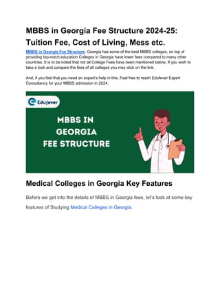 MBBS in Georgia Fee Structure 2024-25:
Tuition Fee, Cost of Living, Mess etc.
MBBS in Georgia Fee Structure: Georgia has some of the best MBBS colleges, on top of
providing top-notch education Colleges in Georgia have lower fees compared to many other
countries. It is to be noted that not all College Fees have been mentioned below, If you wish to
take a look and compare the fees of all colleges you may click on the link.
And, if you feel that you need an expert’s help in this, Feel free to reach Edufever Expert
Consultancy for your MBBS admission in 2024.
Medical Colleges in Georgia Key Features
Before we get into the details of MBBS in Georgia fees, let’s look at some key
features of Studying Medical Colleges in Georgia.
 