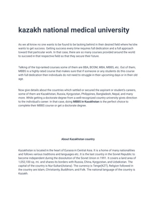 kazakh national medical university
As we all know no one wants to be found to be lacking behind in their desired field where he/she
wants to get success. Getting success every time requires full dedication and a full approach
toward that particular work. In that case, there are so many courses provided around the world
to succeed in that respective field so that they secure their future.
Talking of the top-ranked courses some of them are BBA, BCOM, MBA, MBBS, etc. Out of them,
MBBS is a highly rated course that makes sure that if someone or any students do this course
with full dedication then individuals do not need to struggle in their upcoming days or in their old
age.
Now give details about the countries which settled or secured the aspirant or student's careers,
some of them are Kazakhstan, Russia, Kyrgyzstan, Philippines, Bangladesh, Nepal, and many
more. While getting a doctorate degree from a well-recognized country university gives direction
to the individual's career. In that case, doing MBBS in Kazakhstan is the perfect choice to
complete their MBBS course or get a doctorate degree.
About Kazakhstan country
Kazakhstan is located in the heart of Eurasia in Central Asia. It is a home of many nationalities
and follows various traditions and languages etc. It is the last country in the Soviet Republic to
become independent during the dissolution of the Soviet Union in 1991. It covers a land area of
1,052,100 sq. mi. and shares its borders with Russia, China, Kyrgyzstan, and Uzbekistan. The
capital of the country is Nur-Sultan(Astana). The currency is Tenge(KZT), Religion followed in
the country are Islam, Christianity, Buddhism, and Folk. The national language of the country is
Kazakh.
 