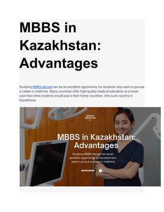 MBBS in
Kazakhstan:
Advantages
Studying MBBS abroad can be an excellent opportunity for students who want to pursue
a career in medicine. Many countries offer high-quality medical education at a lower
cost than what students would pay in their home countries. One such country is
Kazakhstan.
 
