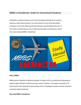 MBBS in Kazakhstan: Guide for International Students
Kazakhstan is rapidly emerging as one of the most popular destinations for students
aspiring to study medicine abroad. The country boasts of some of the top medical
universities in the world, offering world-class education and affordable tuition fees. In
this article, we will provide you with a comprehensive guide on everything you need to
know about studying MBBS in Kazakhstan.
What is MBBS?
MBBS stands for Bachelor of Medicine, Bachelor of Surgery, which is a professional undergraduate
degree program offered to students pursuing a career in medicine. The program is typically of 5-6
years duration and is designed to equip students with the knowledge and skills necessary to become
a licensed medical practitioner.
Why study MBBS in Kazakhstan?
 