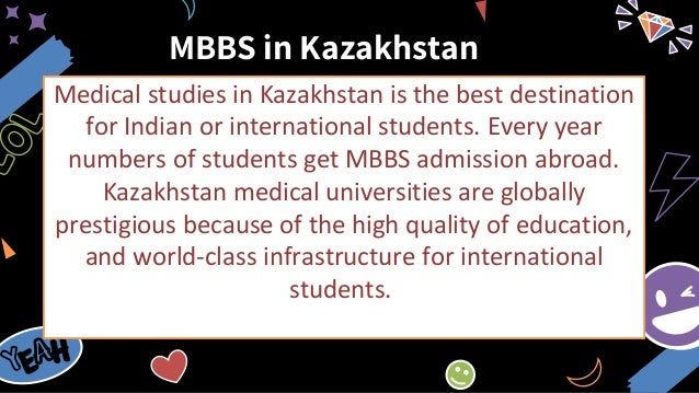 MBBS in Kazakhstan
Medical studies in Kazakhstan is the best destination
for Indian or international students. Every year
numbers of students get MBBS admission abroad.
Kazakhstan medical universities are globally
prestigious because of the high quality of education,
and world-class infrastructure for international
students.
 