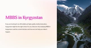 MBBS in Kyrgyzstan
If youare looking for an affordable yet high-quality medical education,
Kyrgyzstan might be the right choice for you.Discover why studying MBBS in
Kyrgyzstan could be asmart decision and how we can help youmake it
happen.
 
