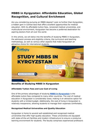 MBBS in Kyrgyzstan: Affordable Education, Global
Recognition, and Cultural Enrichment
Are you considering pursuing an MBBS degree? Look no further than Kyrgyzstan,
a hidden gem in Central Asia that offers excellent opportunities for medical
education. With its affordable tuition fees, renowned medical universities, and
multicultural environment, Kyrgyzstan has become a preferred destination for
aspiring doctors from all over the world.
In this article, we will delve into the benefits of studying MBBS in Kyrgyzstan,
the admission process and eligibility criteria, the curriculum and teaching
methodology, as well as various other aspects that make Kyrgyzstan an
attractive choice for international students.
Benefits of Studying MBBS in Kyrgyzstan
Affordable Tuition Fees and Low Cost of Living
One of the primary advantages of studying MBBS in Kyrgyzstan is the
affordable tuition fees compared to many other countries. The cost of medical
education in Kyrgyzstan is considerably lower, making it an attractive option for
students with a limited budget. Additionally, the cost of living in Kyrgyzstan is
relatively inexpensive, allowing students to manage their expenses comfortably.
Recognized Medical Universities and Quality Education
Kyrgyzstan is home to several well-established and recognized medical
universities that offer high-quality education. These universities are equipped
with state-of-the-art facilities and modern infrastructure to ensure a conducive
learning environment for students. The faculty comprises experienced professors
 