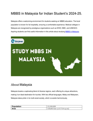 MBBS in Malaysia for Indian Student’s 2024-25.
Malaysia offers a welcoming environment for students seeking an MBBS education. The local
population is known for its hospitality, ensuring a comfortable experience. Medical colleges in
Malaysia are recognized by prestigious organizations such as WHO, NMC, and UNESCO.
Aspiring students can find useful information in this article about studying MBBS in Malaysia.
About Malaysia
Malaysia boasts a captivating blend of diverse regions, each offering its unique attractions,
making it an ideal destination for tourists. With two official languages, Malay and Malaysian,
Malaysia takes pride in its multi-racial society, which co-exists harmoniously.
Population 33,200.000
Area 330,803 km2 (127,724 sq mi)
 