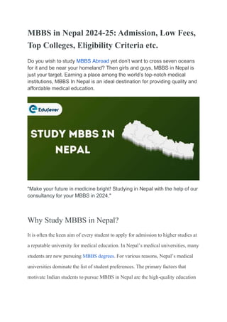 MBBS in Nepal 2024-25: Admission, Low Fees,
Top Colleges, Eligibility Criteria etc.
Do you wish to study MBBS Abroad yet don’t want to cross seven oceans
for it and be near your homeland? Then girls and guys, MBBS in Nepal is
just your target. Earning a place among the world’s top-notch medical
institutions, MBBS In Nepal is an ideal destination for providing quality and
affordable medical education.
"Make your future in medicine bright! Studying in Nepal with the help of our
consultancy for your MBBS in 2024."
Why Study MBBS in Nepal?
It is often the keen aim of every student to apply for admission to higher studies at
a reputable university for medical education. In Nepal’s medical universities, many
students are now pursuing MBBS degrees. For various reasons, Nepal’s medical
universities dominate the list of student preferences. The primary factors that
motivate Indian students to pursue MBBS in Nepal are the high-quality education
 