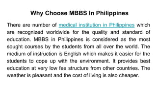 Why Choose MBBS In Philippines
There are number of medical institution in Philippines which
are recognized worldwide for the quality and standard of
education. MBBS in Philippines is considered as the most
sought courses by the students from all over the world. The
medium of instruction is English which makes it easier for the
students to cope up with the environment. It provides best
education at very low fee structure from other countries. The
weather is pleasant and the cost of living is also cheaper.
 