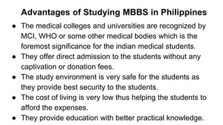 Advantages of Studying MBBS in Philippines
● The medical colleges and universities are recognized by
MCI, WHO or some other medical bodies which is the
foremost significance for the indian medical students.
● They offer direct admission to the students without any
captivation or donation fees.
● The study environment is very safe for the students as
they provide best security to the students.
● The cost of living is very low thus helping the students to
afford the expenses.
● They provide education with better practical knowledge.
 