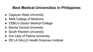 Best Medical Universities In Philippines
● Cagayan State University
● AMA College of Medicine
● CEBU’s Doctor Medical College
● Manila Central University
● South Western University
● Our Lady of Fatima University
● DE LA SALLE Health Sciences Institute
 