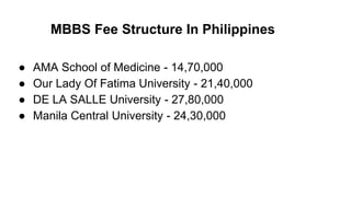 MBBS Fee Structure In Philippines
● AMA School of Medicine - 14,70,000
● Our Lady Of Fatima University - 21,40,000
● DE LA SALLE University - 27,80,000
● Manila Central University - 24,30,000
 