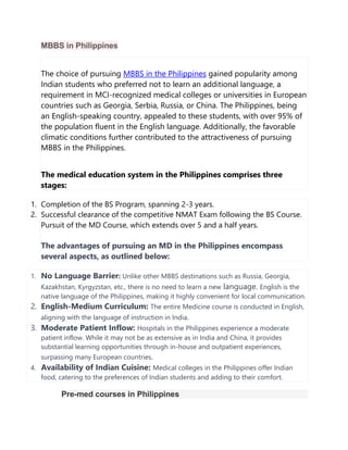 MBBS in Philippines
The choice of pursuing MBBS in the Philippines gained popularity among
Indian students who preferred not to learn an additional language, a
requirement in MCI-recognized medical colleges or universities in European
countries such as Georgia, Serbia, Russia, or China. The Philippines, being
an English-speaking country, appealed to these students, with over 95% of
the population fluent in the English language. Additionally, the favorable
climatic conditions further contributed to the attractiveness of pursuing
MBBS in the Philippines.
The medical education system in the Philippines comprises three
stages:
1. Completion of the BS Program, spanning 2-3 years.
2. Successful clearance of the competitive NMAT Exam following the BS Course.
Pursuit of the MD Course, which extends over 5 and a half years.
The advantages of pursuing an MD in the Philippines encompass
several aspects, as outlined below:
1. No Language Barrier: Unlike other MBBS destinations such as Russia, Georgia,
Kazakhstan, Kyrgyzstan, etc., there is no need to learn a new language. English is the
native language of the Philippines, making it highly convenient for local communication.
2. English-Medium Curriculum: The entire Medicine course is conducted in English,
aligning with the language of instruction in India.
3. Moderate Patient Inflow: Hospitals in the Philippines experience a moderate
patient inflow. While it may not be as extensive as in India and China, it provides
substantial learning opportunities through in-house and outpatient experiences,
surpassing many European countries.
4. Availability of Indian Cuisine: Medical colleges in the Philippines offer Indian
food, catering to the preferences of Indian students and adding to their comfort.
Pre-med courses in Philippines
 