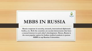 MBBS IN RUSSIA
Russia cooperate in security, research, international diplomatic
bodies, etc. Both the countries are secular democracies that have
a mutual interest in each other's development. Hence, Russia is
the most popular option for Indian medical students to pursue
MBBS in top Russian Universities.
 