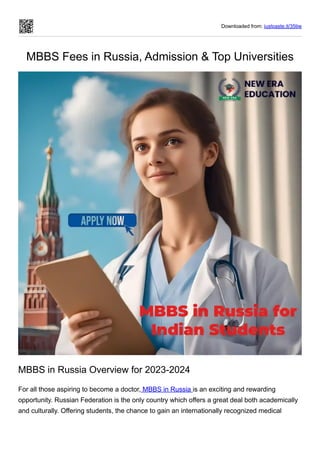 Downloaded from: justpaste.it/35tjw
MBBS Fees in Russia, Admission & Top Universities
MBBS in Russia Overview for 2023-2024
For all those aspiring to become a doctor, MBBS in Russia is an exciting and rewarding
opportunity. Russian Federation is the only country which offers a great deal both academically
and culturally. Offering students, the chance to gain an internationally recognized medical
 